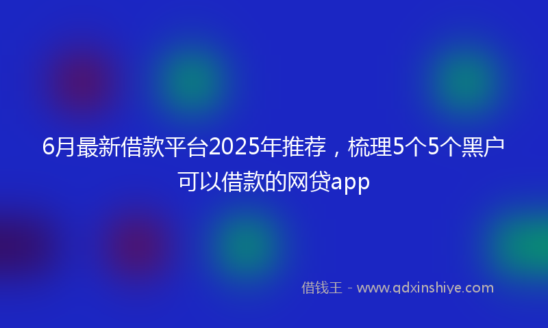 6月最新借款平台2025年推荐，梳理5个5个黑户可以借款的网贷app