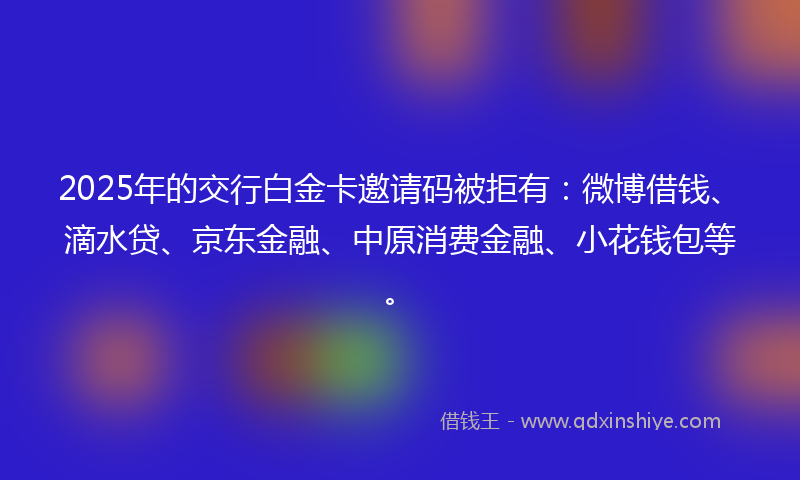 2025年的交行白金卡邀请码被拒有：微博借钱、滴水贷、京东金融、中原消费金融、小花钱包等。