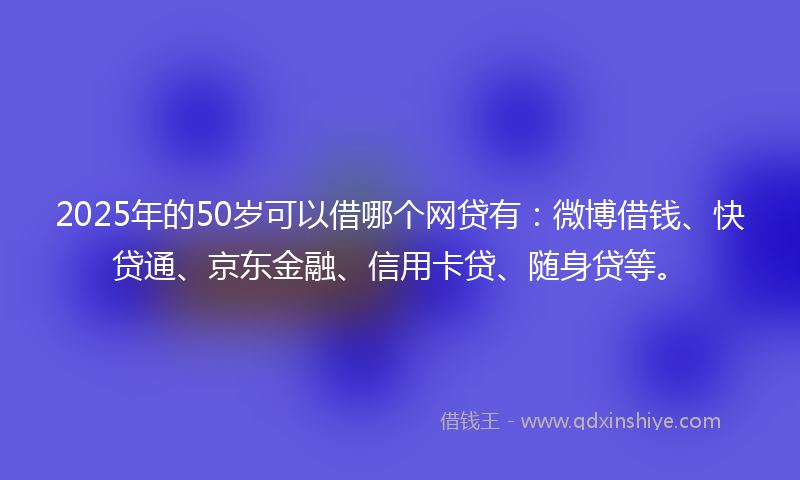 2025年的50岁可以借哪个网贷有：微博借钱、快贷通、京东金融、信用卡贷、随身贷等。