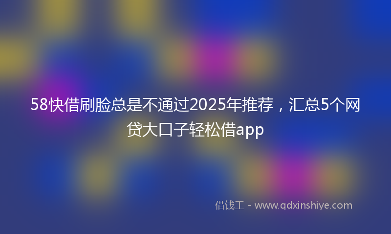 58快借刷脸总是不通过2025年推荐，汇总5个网贷大口子轻松借app