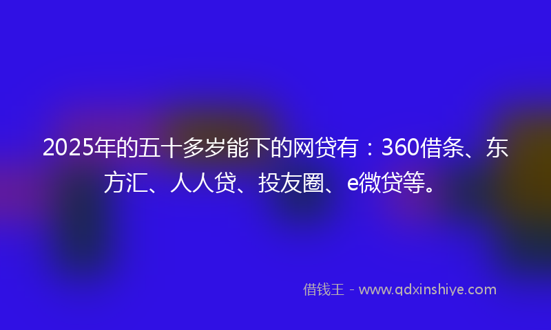 2025年的五十多岁能下的网贷有：360借条、东方汇、人人贷、投友圈、e微贷等。