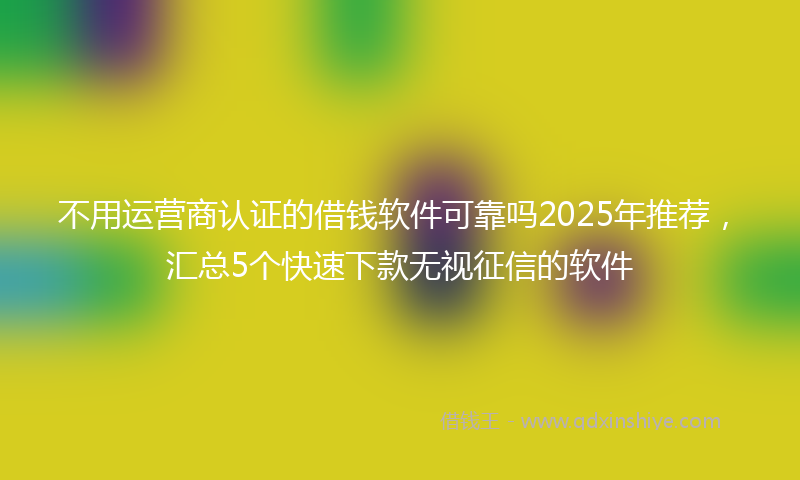 不用运营商认证的借钱软件可靠吗2025年推荐，汇总5个快速下款无视征信的软件