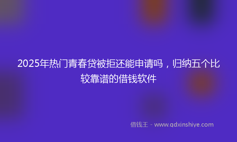 2025年热门青春贷被拒还能申请吗，归纳五个比较靠谱的借钱软件