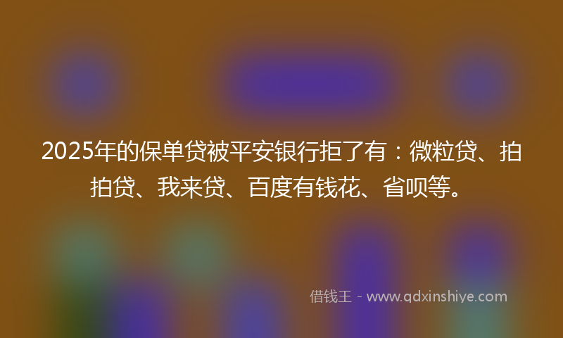 2025年的保单贷被平安银行拒了有：微粒贷、拍拍贷、我来贷、百度有钱花、省呗等。