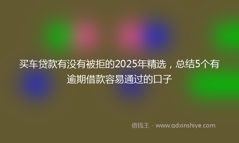 买车贷款有没有被拒的2025年精选，总结5个有逾期借款容易通过的口子