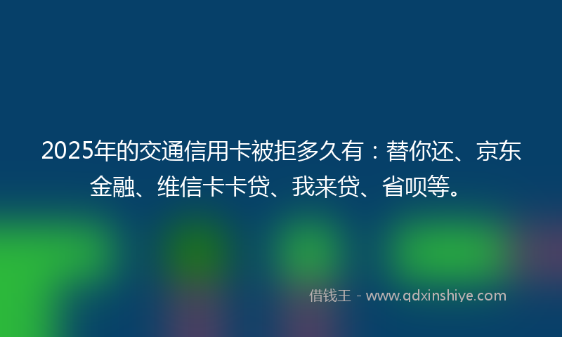 2025年的交通信用卡被拒多久有：替你还、京东金融、维信卡卡贷、我来贷、省呗等。