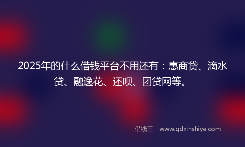 2025年的什么借钱平台不用还有：惠商贷、滴水贷、融逸花、还呗、团贷网等。