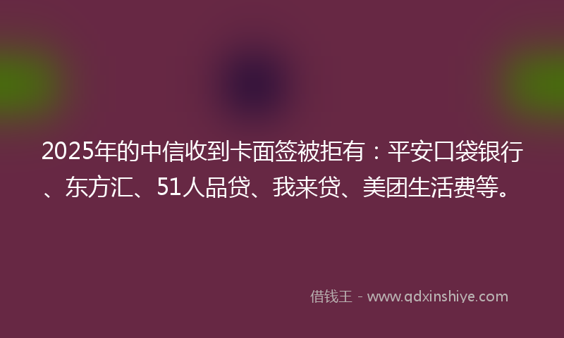 2025年的中信收到卡面签被拒有：平安口袋银行、东方汇、51人品贷、我来贷、美团生活费等。