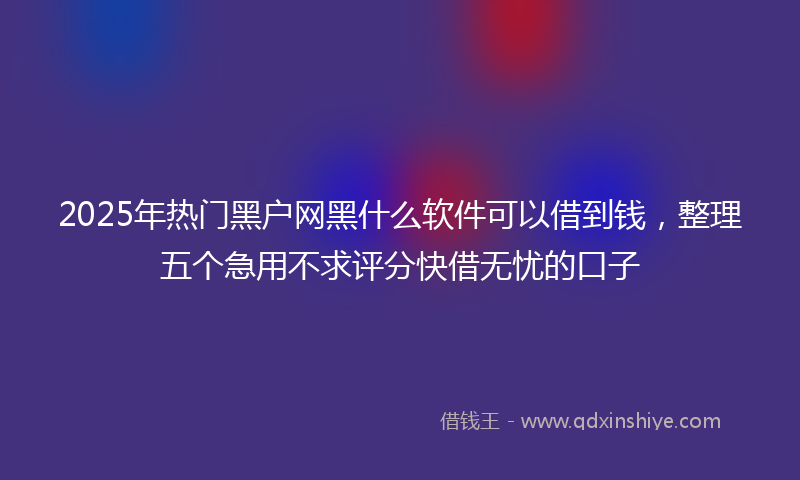 2025年热门黑户网黑什么软件可以借到钱，整理五个急用不求评分快借无忧的口子