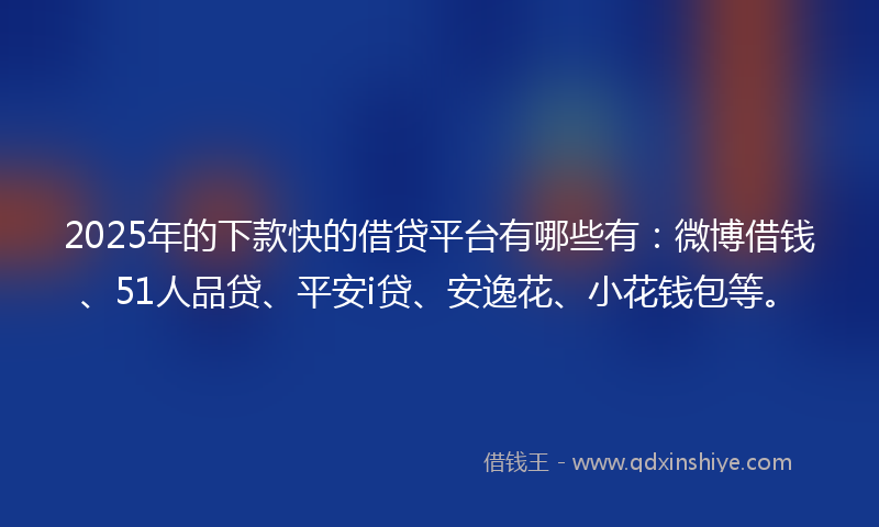 2025年的下款快的借贷平台有哪些有：微博借钱、51人品贷、平安i贷、安逸花、小花钱包等。