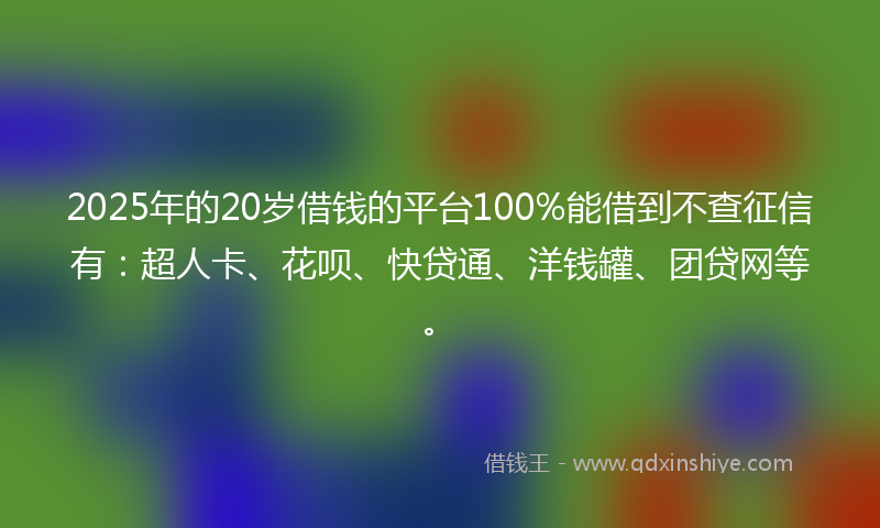 2025年的20岁借钱的平台100%能借到不查征信有：超人卡、花呗、快贷通、洋钱罐、团贷网等。