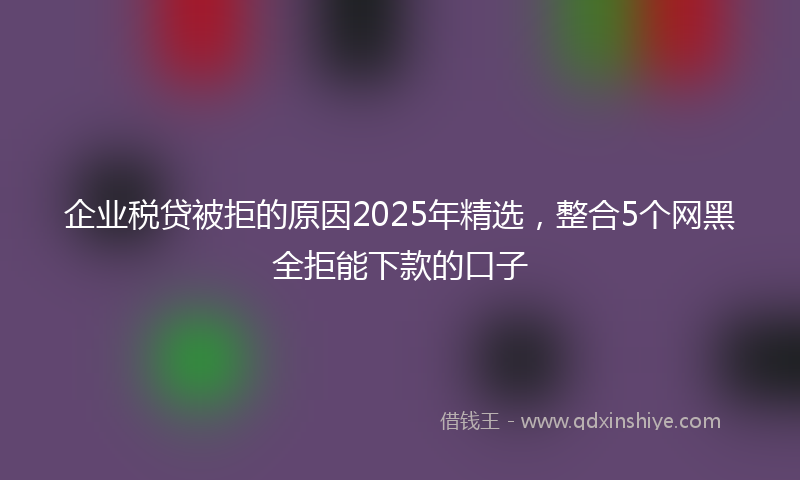 企业税贷被拒的原因2025年精选，整合5个网黑全拒能下款的口子