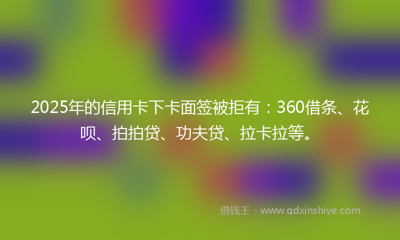 2025年的信用卡下卡面签被拒有：360借条、花呗、拍拍贷、功夫贷、拉卡拉等。