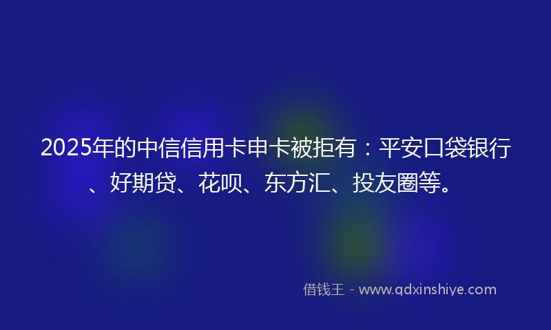 2025年的中信信用卡申卡被拒有：平安口袋银行、好期贷、花呗、东方汇、投友圈等。