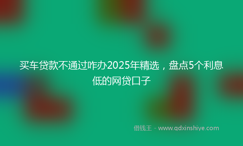 买车贷款不通过咋办2025年精选，盘点5个利息低的网贷口子