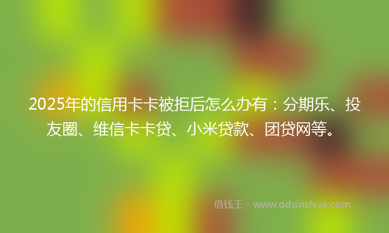 2025年的信用卡卡被拒后怎么办有：分期乐、投友圈、维信卡卡贷、小米贷款、团贷网等。
