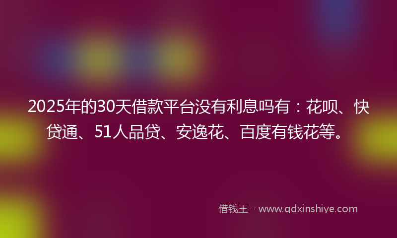 2025年的30天借款平台没有利息吗有：花呗、快贷通、51人品贷、安逸花、百度有钱花等。