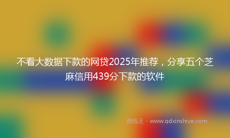 不看大数据下款的网贷2025年推荐，分享五个芝麻信用439分下款的软件