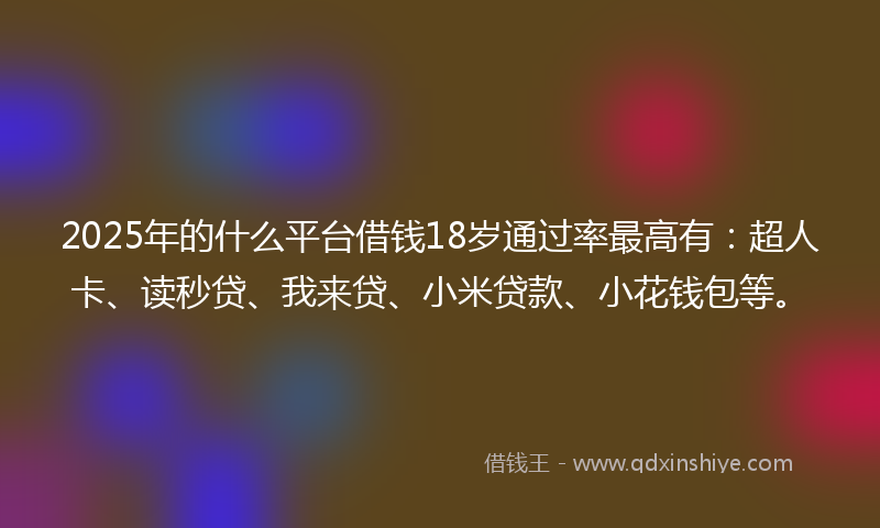 2025年的什么平台借钱18岁通过率最高有：超人卡、读秒贷、我来贷、小米贷款、小花钱包等。