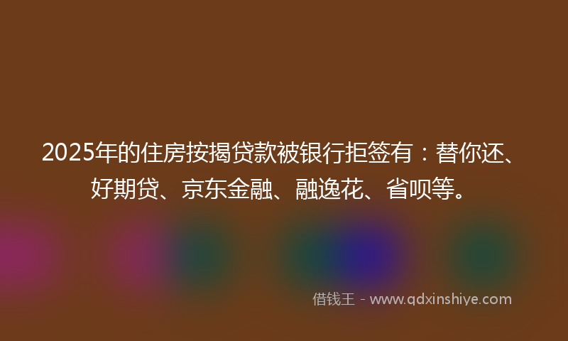 2025年的住房按揭贷款被银行拒签有：替你还、好期贷、京东金融、融逸花、省呗等。