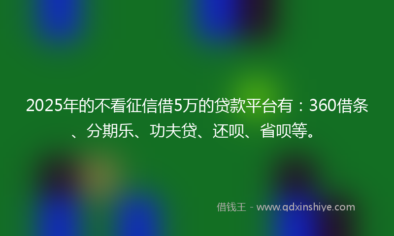 2025年的不看征信借5万的贷款平台有：360借条、分期乐、功夫贷、还呗、省呗等。