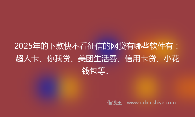 2025年的下款快不看征信的网贷有哪些软件有：超人卡、你我贷、美团生活费、信用卡贷、小花钱包等。