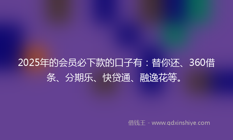 2025年的会员必下款的口子有：替你还、360借条、分期乐、快贷通、融逸花等。