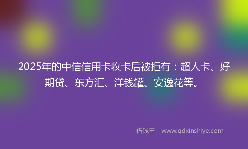 2025年的中信信用卡收卡后被拒有：超人卡、好期贷、东方汇、洋钱罐、安逸花等。