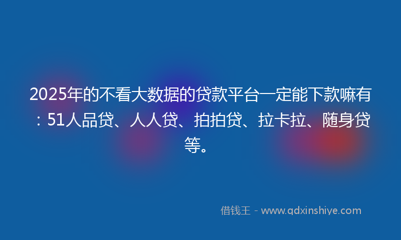 2025年的不看大数据的贷款平台一定能下款嘛有：51人品贷、人人贷、拍拍贷、拉卡拉、随身贷等。