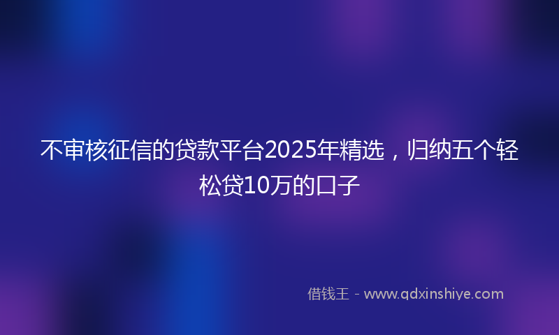 不审核征信的贷款平台2025年精选，归纳五个轻松贷10万的口子