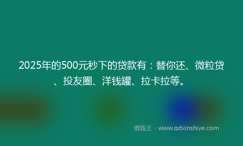 2025年的500元秒下的贷款有：替你还、微粒贷、投友圈、洋钱罐、拉卡拉等。