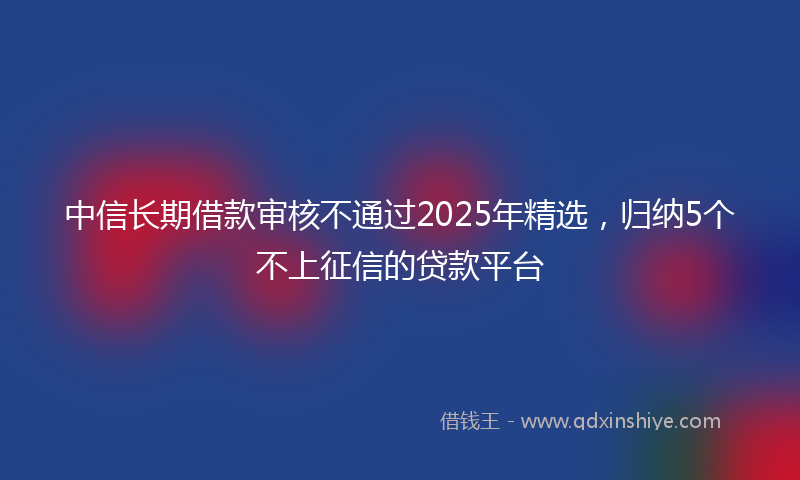 中信长期借款审核不通过2025年精选，归纳5个不上征信的贷款平台