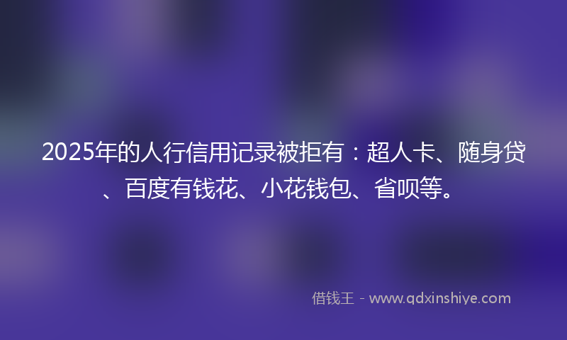 2025年的人行信用记录被拒有：超人卡、随身贷、百度有钱花、小花钱包、省呗等。