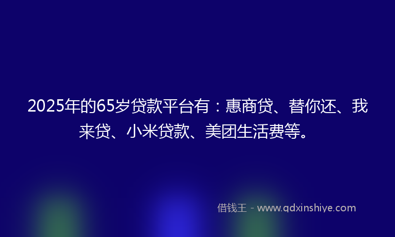 2025年的65岁贷款平台有：惠商贷、替你还、我来贷、小米贷款、美团生活费等。