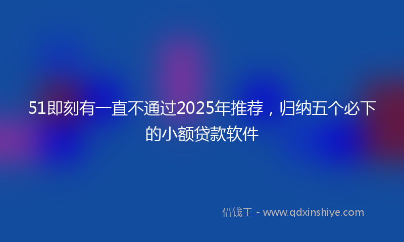 51即刻有一直不通过2025年推荐，归纳五个必下的小额贷款软件
