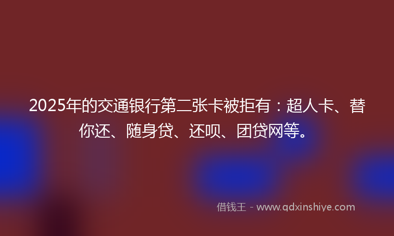 2025年的交通银行第二张卡被拒有：超人卡、替你还、随身贷、还呗、团贷网等。