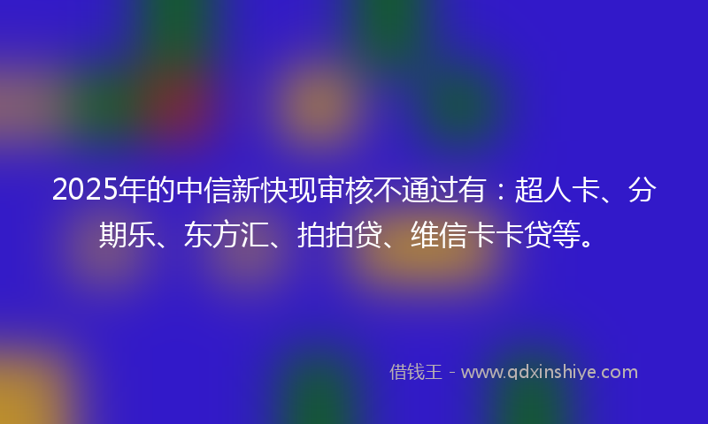 2025年的中信新快现审核不通过有：超人卡、分期乐、东方汇、拍拍贷、维信卡卡贷等。