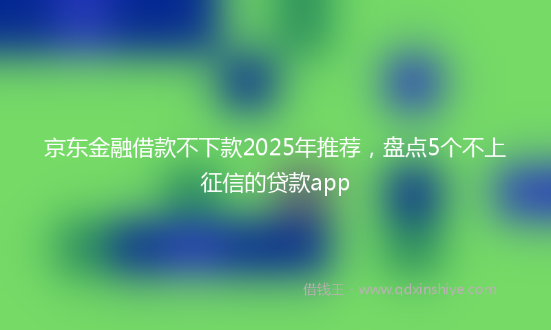 京东金融借款不下款2025年推荐，盘点5个不上征信的贷款app