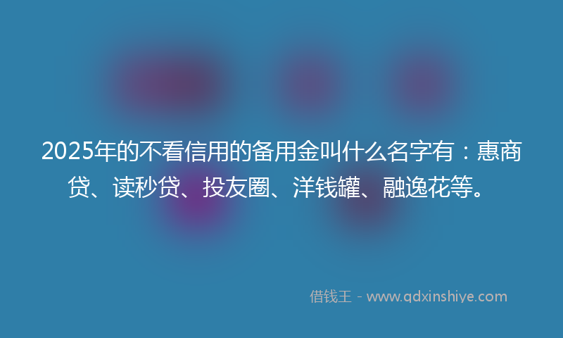 2025年的不看信用的备用金叫什么名字有：惠商贷、读秒贷、投友圈、洋钱罐、融逸花等。