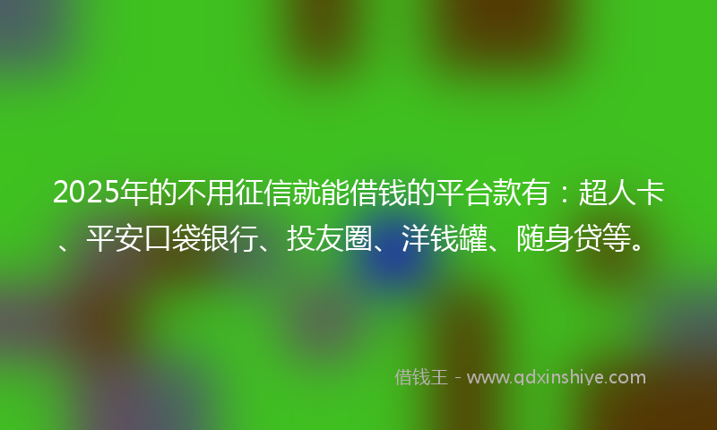 2025年的不用征信就能借钱的平台款有：超人卡、平安口袋银行、投友圈、洋钱罐、随身贷等。