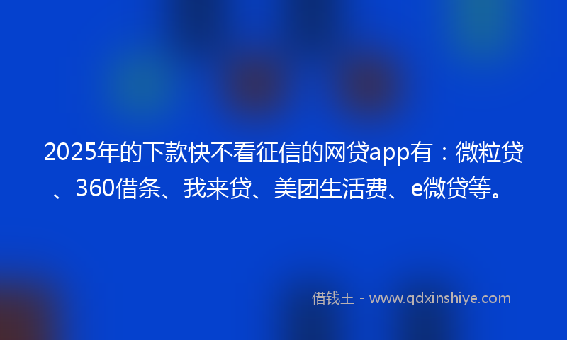 2025年的下款快不看征信的网贷app有：微粒贷、360借条、我来贷、美团生活费、e微贷等。