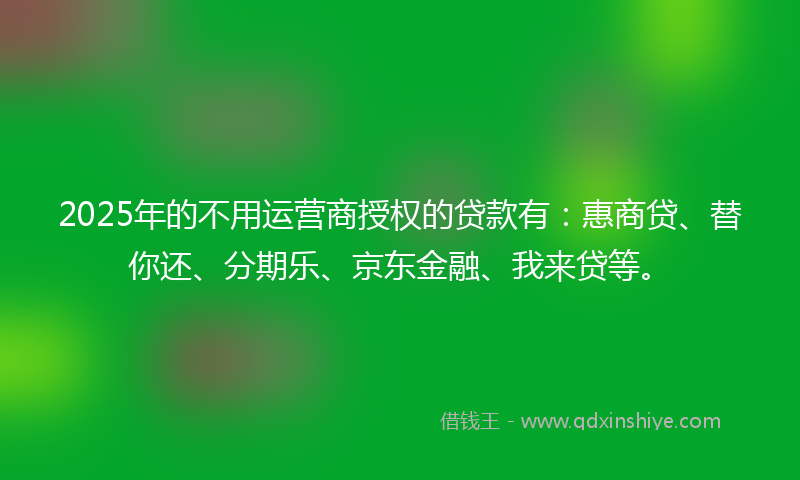 2025年的不用运营商授权的贷款有：惠商贷、替你还、分期乐、京东金融、我来贷等。