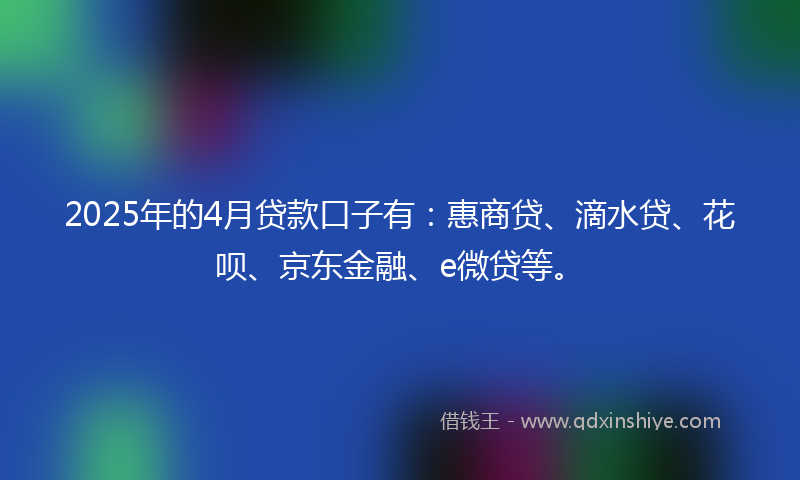 2025年的4月贷款口子有：惠商贷、滴水贷、花呗、京东金融、e微贷等。