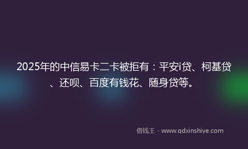 2025年的中信易卡二卡被拒有：平安i贷、柯基贷、还呗、百度有钱花、随身贷等。