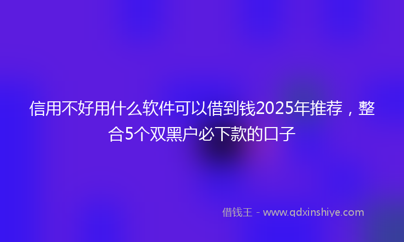 信用不好用什么软件可以借到钱2025年推荐，整合5个双黑户必下款的口子