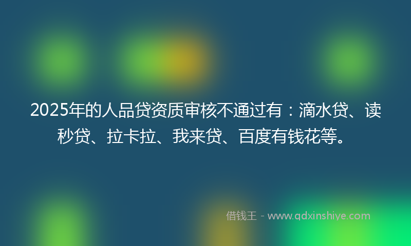 2025年的人品贷资质审核不通过有：滴水贷、读秒贷、拉卡拉、我来贷、百度有钱花等。