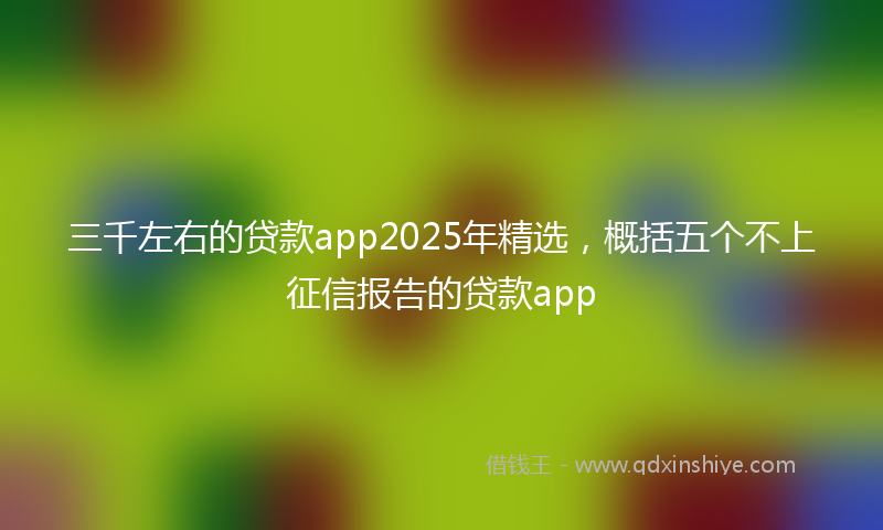 三千左右的贷款app2025年精选，概括五个不上征信报告的贷款app
