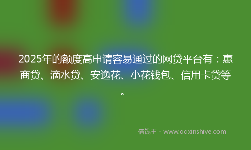 2025年的额度高申请容易通过的网贷平台有：惠商贷、滴水贷、安逸花、小花钱包、信用卡贷等。