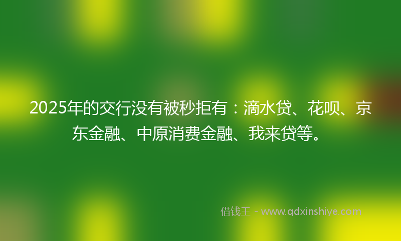 2025年的交行没有被秒拒有：滴水贷、花呗、京东金融、中原消费金融、我来贷等。