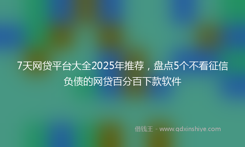 7天网贷平台大全2025年推荐，盘点5个不看征信负债的网贷百分百下款软件
